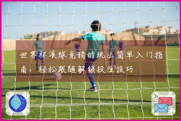 世界杯滚球竞猜的玩法简单入门指南，轻松跟随解锁投注技巧